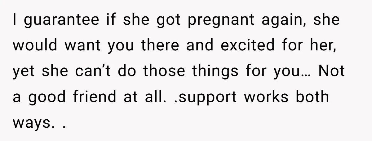 I guarantee if she got pregnant again, she would want you there and excited for her, yet she can’t do those things for you… Not a good friend at all....