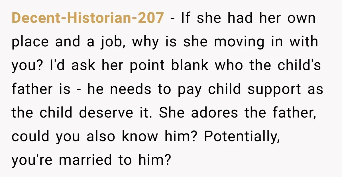 Decent-Historian-207 - If she had her own place and a job, why is she moving in with you? I'd ask her point blank who the child's father is - he...
