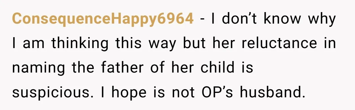 ConsequenceHappy6964 - I don’t know why I am thinking this way but her reluctance in naming the father of her child is suspicious. I hope is not OP’s husband.