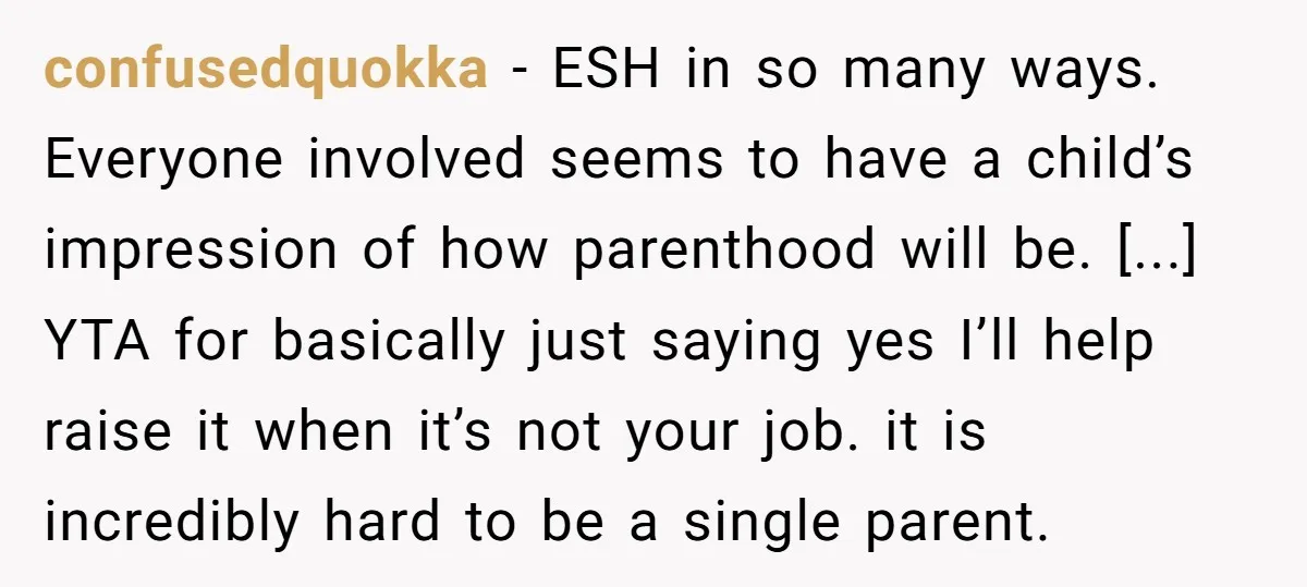 confusedquokka - ESH in so many ways. Everyone involved seems to have a child’s impression of how parenthood will be. [...] YTA for basically just saying yes I’ll help raise...