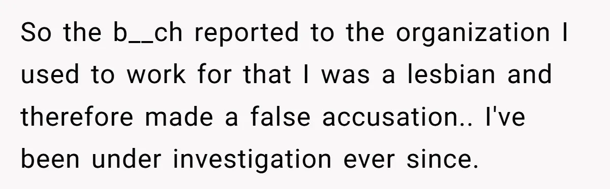 So the b__ch reported to the organization I used to work for that I was a lesbian and therefore made a false accusation.. I've been under investigation ever since.