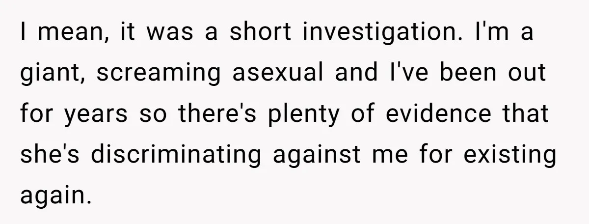 I mean, it was a short investigation. I'm a giant, screaming asexual and I've been out for years so there's plenty of evidence that she's discriminating against me for existing...