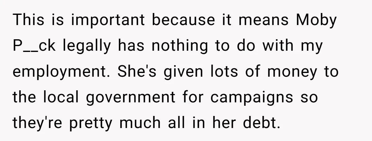This is important because it means Moby P__ck legally has nothing to do with my employment. She's given lots of money to the local government for campaigns so they're pretty...