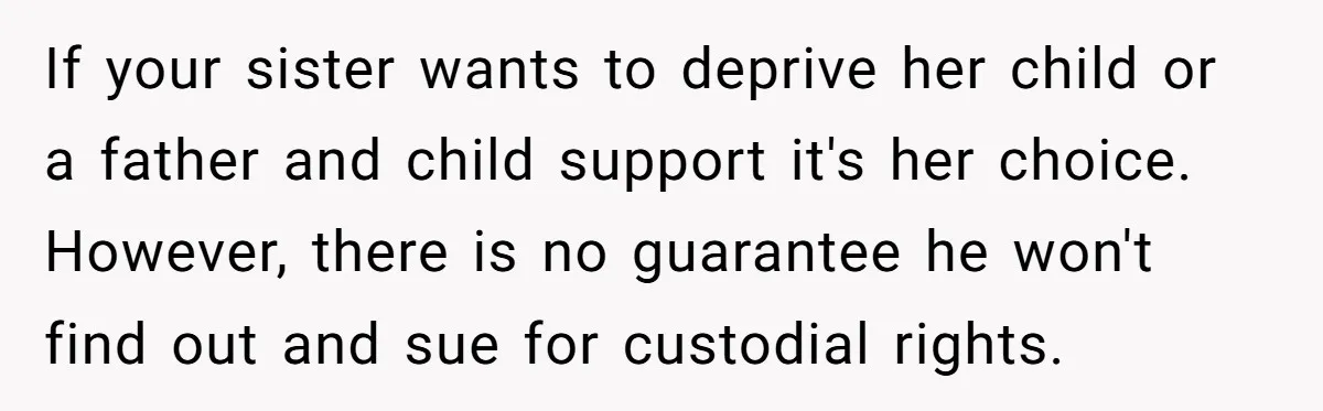 If your sister wants to deprive her child or a father and child support it's her choice. However, there is no guarantee he won't find out and sue for custodial...