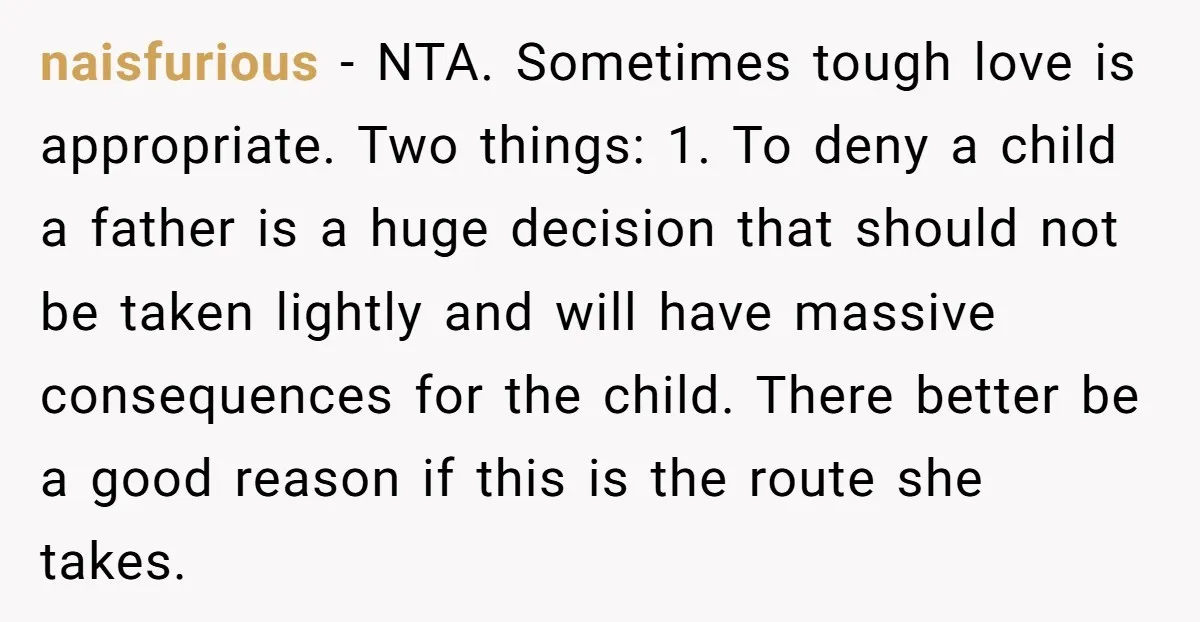 naisfurious - NTA. Sometimes tough love is appropriate. Two things: 1. To deny a child a father is a huge decision that should not be taken lightly and will have...