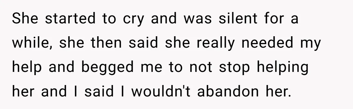 She started to cry and was silent for a while, she then said she really needed my help and begged me to not stop helping her and I said I...