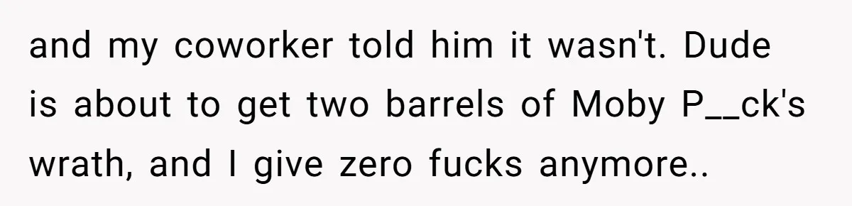 and my coworker told him it wasn't. Dude is about to get two barrels of Moby P__ck's wrath, and I give zero fucks anymore..