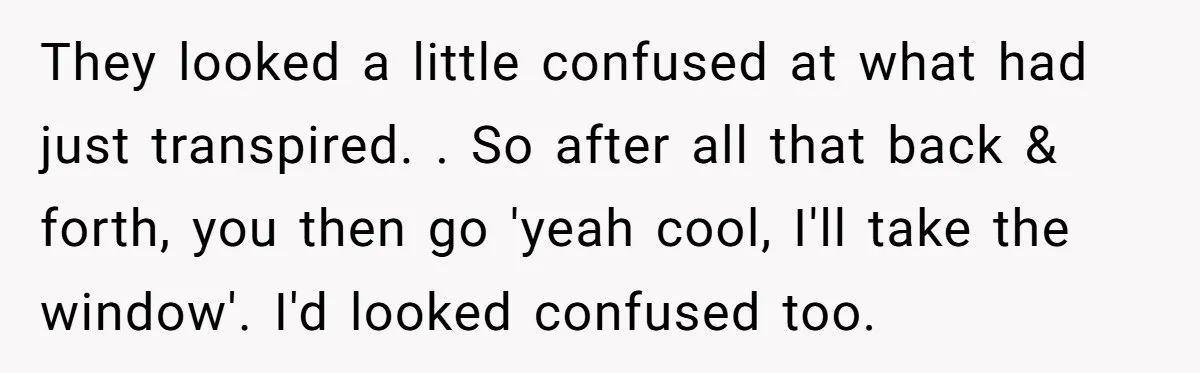 They looked a little confused at what had just transpired. . So after all that back & forth, you then go 'yeah cool, I'll take the window'. I'd looked confused...
