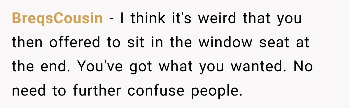 BreqsCousin − I think it's weird that you then offered to sit in the window seat at the end. You've got what you wanted. No need to further confuse people.