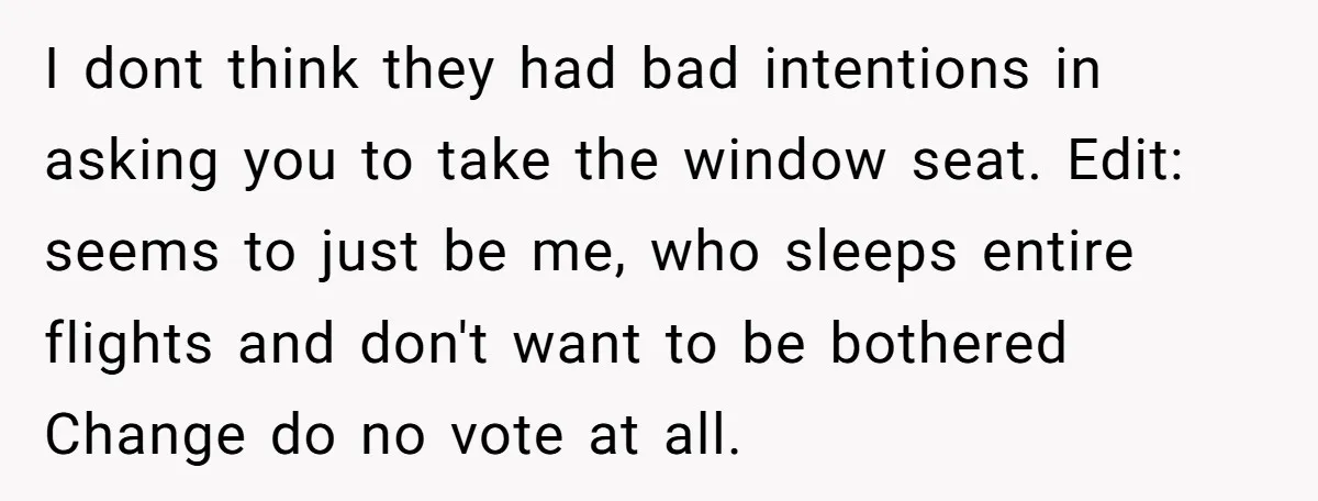 I dont think they had bad intentions in asking you to take the window seat. Edit: seems to just be me, who sleeps entire flights and don't want to be...