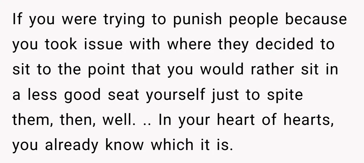 If you were trying to punish people because you took issue with where they decided to sit to the point that you would rather sit in a less good seat...