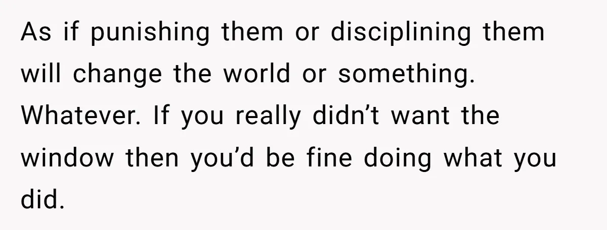 As if punishing them or disciplining them will change the world or something. Whatever. If you really didn’t want the window then you’d be fine doing what you did.