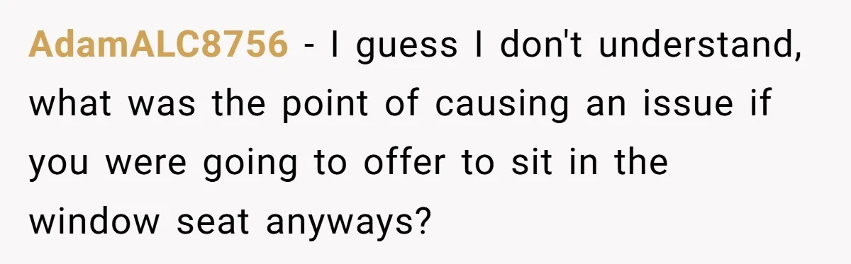 AdamALC8756 − I guess I don't understand, what was the point of causing an issue if you were going to offer to sit in the window seat anyways?