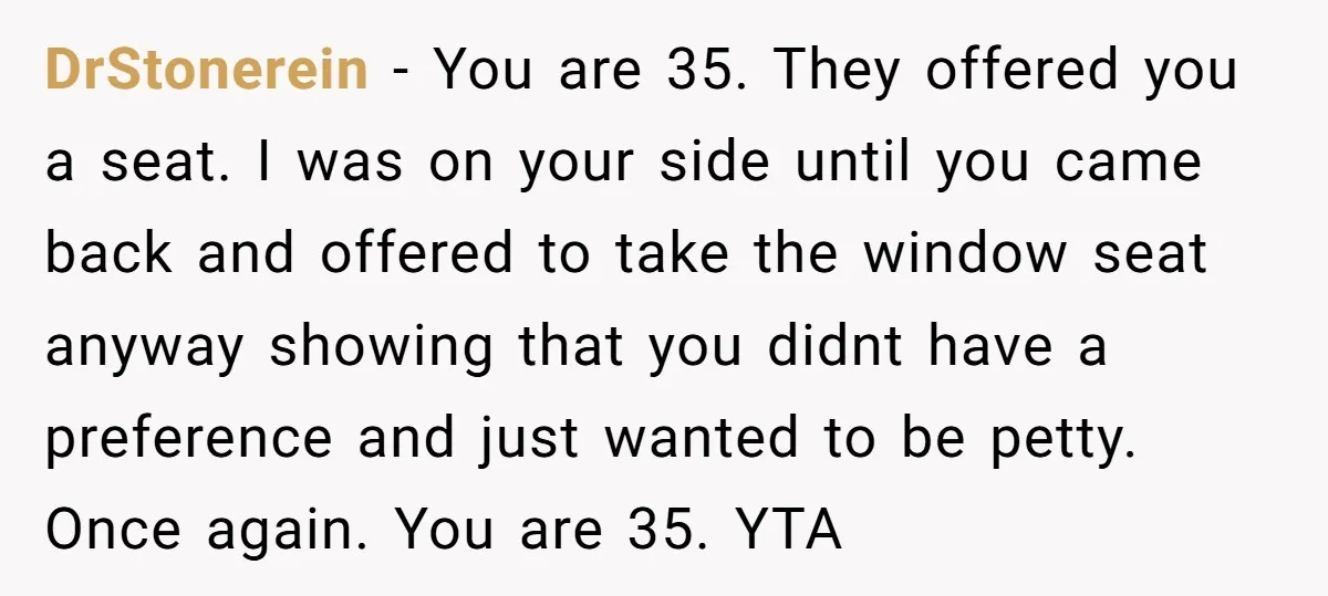 DrStonerein − You are 35. They offered you a seat. I was on your side until you came back and offered to take the window seat anyway showing that you...