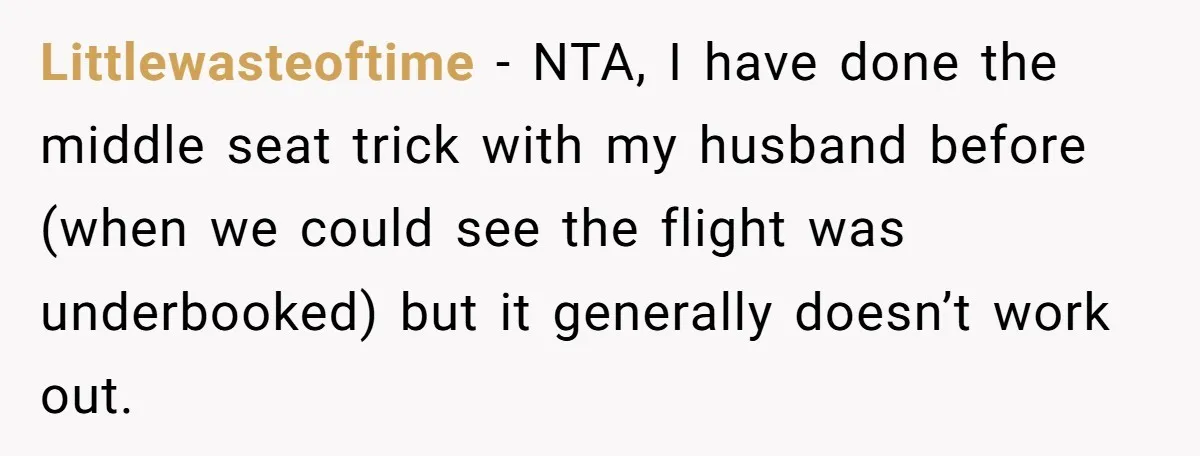 Littlewasteoftime − NTA, I have done the middle seat trick with my husband before (when we could see the flight was underbooked) but it generally doesn’t work out.