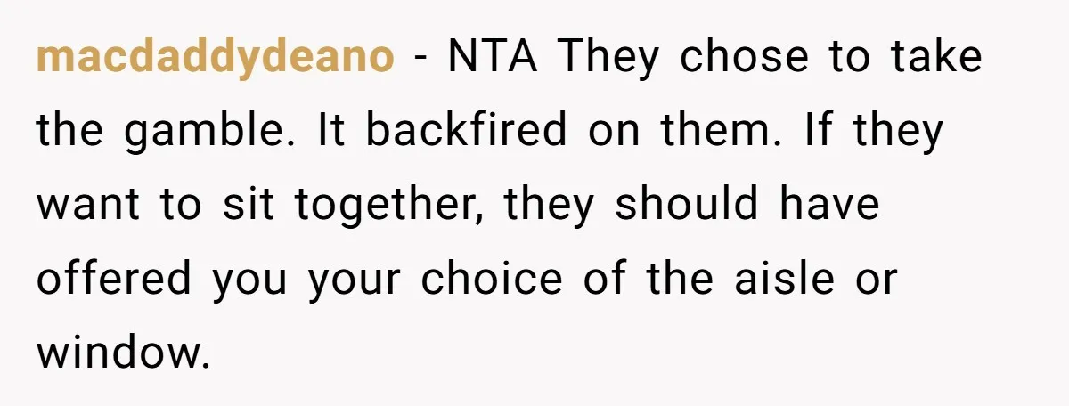 macdaddydeano − NTA They chose to take the gamble. It backfired on them. If they want to sit together, they should have offered you your choice of the aisle or...