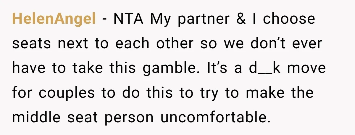 HelenAngel − NTA My partner & I choose seats next to each other so we don’t ever have to take this gamble. It’s a d__k move for couples to do...