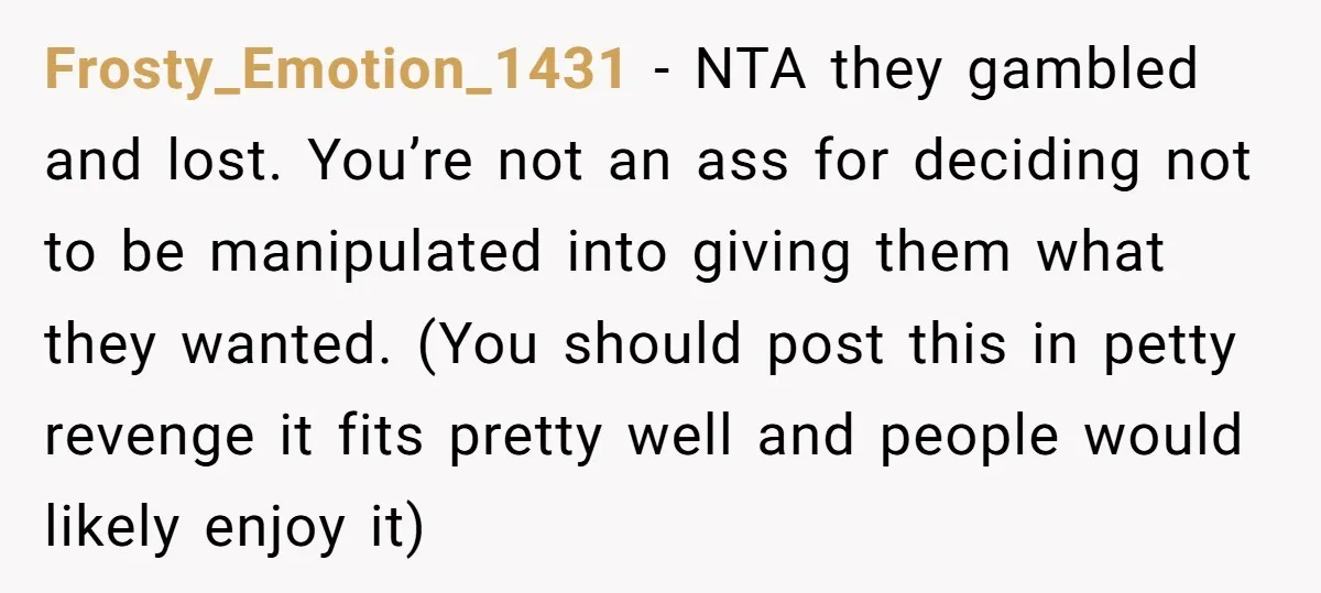 Frosty_Emotion_1431 − NTA they gambled and lost. You’re not an ass for deciding not to be manipulated into giving them what they wanted. (You should post this in petty revenge...