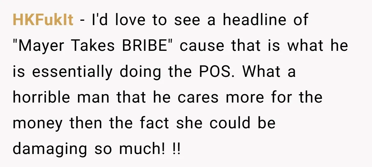 HKFukIt − I'd love to see a headline of "Mayer Takes BRIBE" cause that is what he is essentially doing the POS. What a horrible man that he cares more...