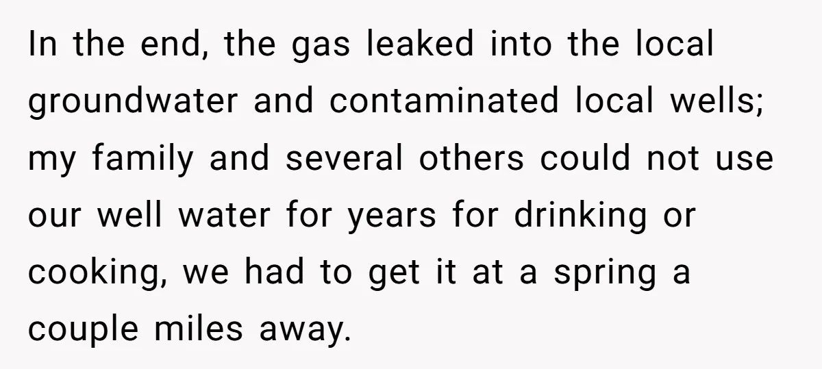 In the end, the gas leaked into the local groundwater and contaminated local wells; my family and several others could not use our well water for years for drinking or...