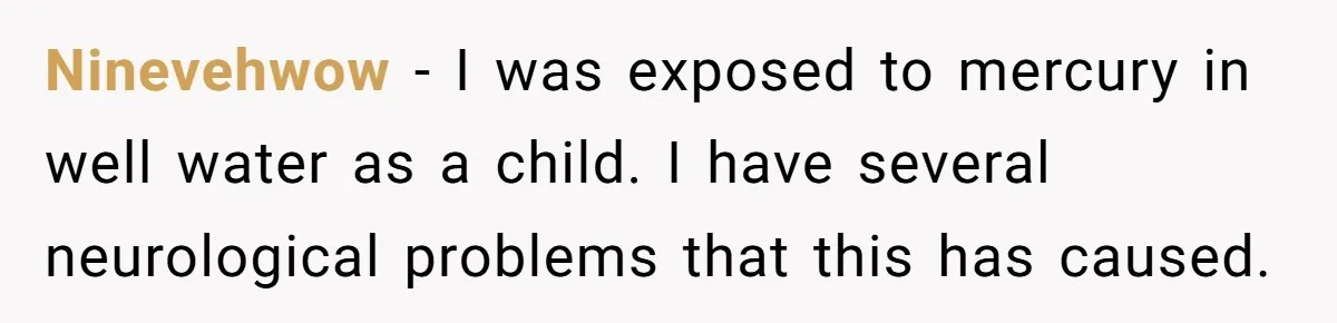 Ninevehwow − I was exposed to mercury in well water as a child. I have several neurological problems that this has caused.
