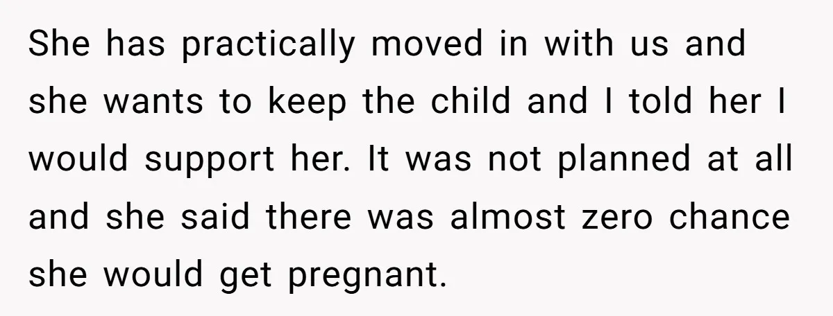 She has practically moved in with us and she wants to keep the child and I told her I would support her. It was not planned at all and she...