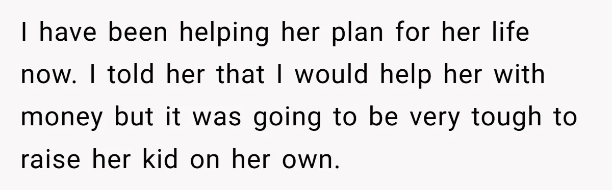 I have been helping her plan for her life now. I told her that I would help her with money but it was going to be very tough to raise...