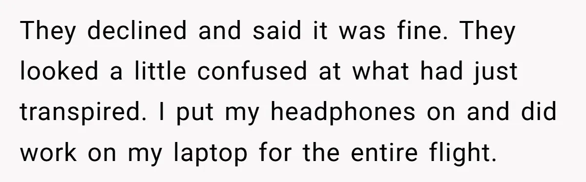 They declined and said it was fine. They looked a little confused at what had just transpired. I put my headphones on and did work on my laptop for the...
