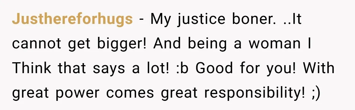 Justhereforhugs − My justice boner. ..It cannot get bigger! And being a woman I Think that says a lot! :b Good for you! With great power comes great responsibility! ;)