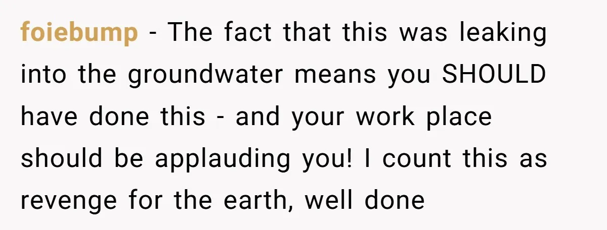 foiebump − The fact that this was leaking into the groundwater means you SHOULD have done this - and your work place should be applauding you! I count this as...