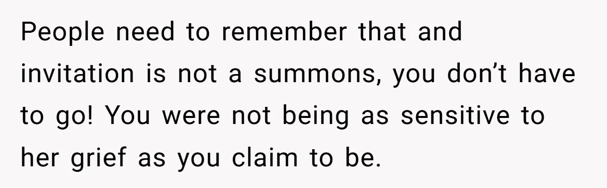People need to remember that and invitation is not a summons, you don’t have to go! You were not being as sensitive to her grief as you claim to be.