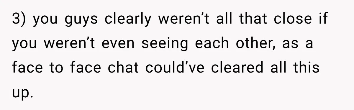 3) you guys clearly weren’t all that close if you weren’t even seeing each other, as a face to face chat could’ve cleared all this up.
