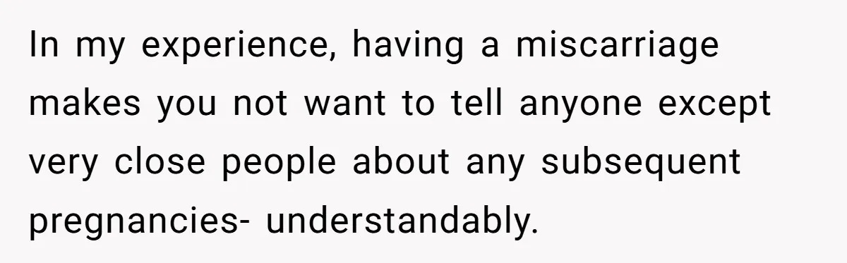 In my experience, having a miscarriage makes you not want to tell anyone except very close people about any subsequent pregnancies- understandably.