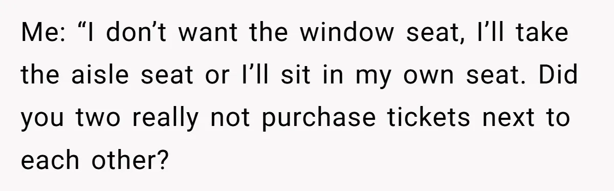 Me: “I don’t want the window seat, I’ll take the aisle seat or I’ll sit in my own seat. Did you two really not purchase tickets next to each other?