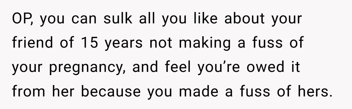OP, you can sulk all you like about your friend of 15 years not making a fuss of your pregnancy, and feel you’re owed it from her because you made...