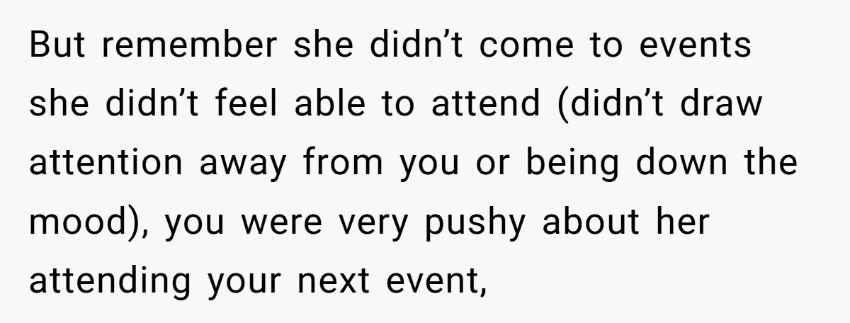But remember she didn’t come to events she didn’t feel able to attend (didn’t draw attention away from you or being down the mood), you were very pushy about her...
