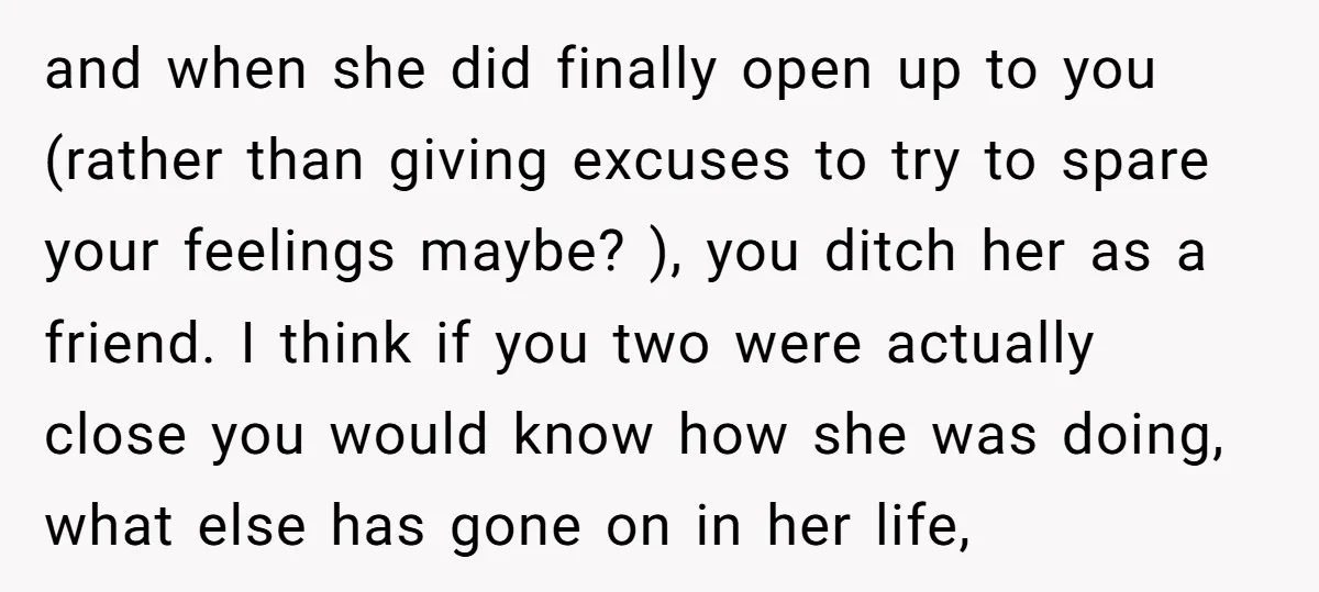 and when she did finally open up to you (rather than giving excuses to try to spare your feelings maybe? ), you ditch her as a friend. I think if...