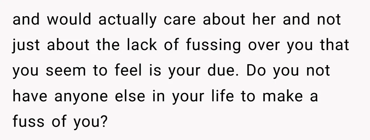and would actually care about her and not just about the lack of fussing over you that you seem to feel is your due. Do you not have anyone else...
