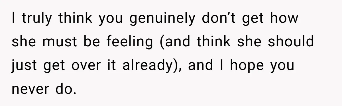 I truly think you genuinely don’t get how she must be feeling (and think she should just get over it already), and I hope you never do.