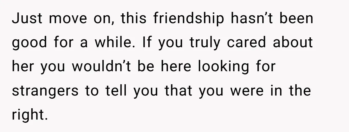 Just move on, this friendship hasn’t been good for a while. If you truly cared about her you wouldn’t be here looking for strangers to tell you that you were...