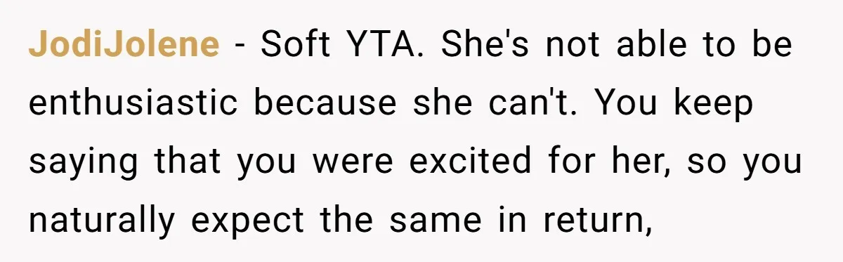 JodiJolene − Soft YTA. She's not able to be enthusiastic because she can't. You keep saying that you were excited for her, so you naturally expect the same in return,