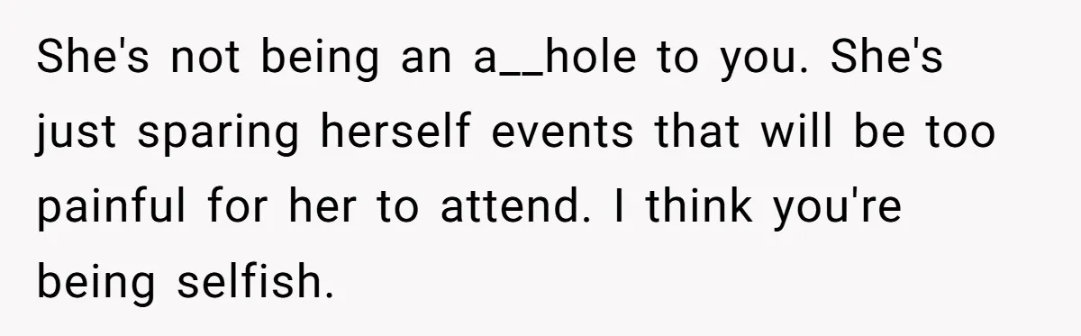 She's not being an a__hole to you. She's just sparing herself events that will be too painful for her to attend. I think you're being selfish.