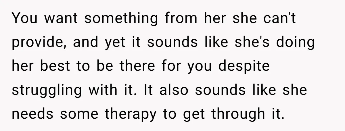 You want something from her she can't provide, and yet it sounds like she's doing her best to be there for you despite struggling with it. It also sounds like...