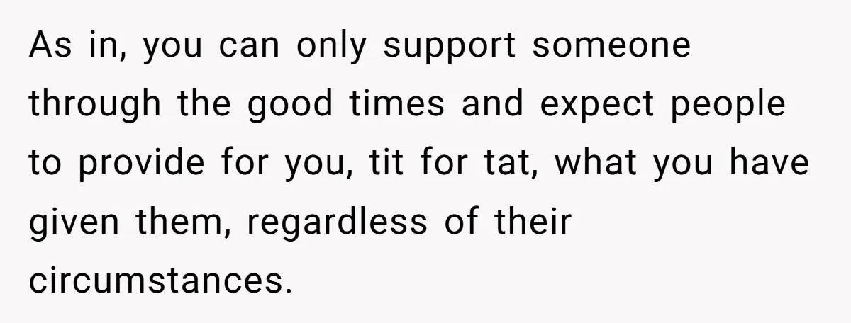 As in, you can only support someone through the good times and expect people to provide for you, tit for tat, what you have given them, regardless of their circumstances.
