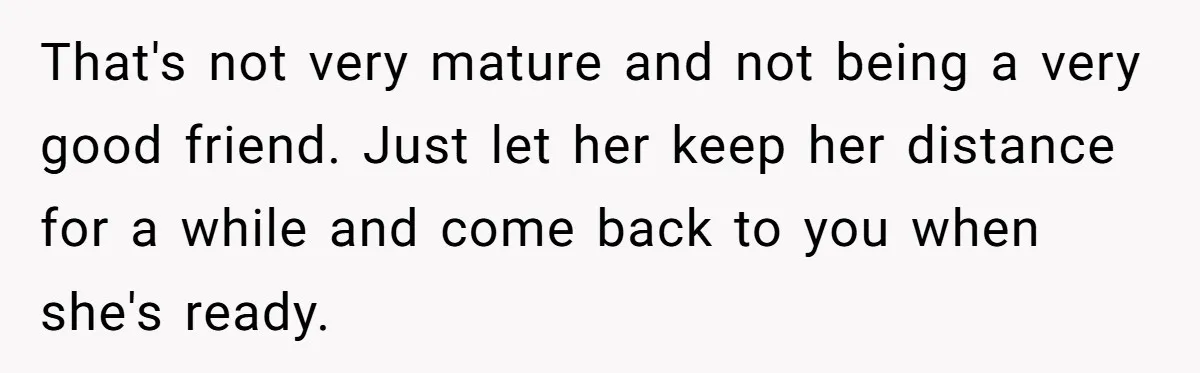 That's not very mature and not being a very good friend. Just let her keep her distance for a while and come back to you when she's ready.