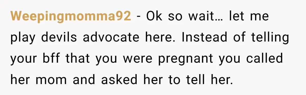 Weepingmomma92 − Ok so wait… let me play devils advocate here. Instead of telling your bff that you were pregnant you called her mom and asked her to tell her.