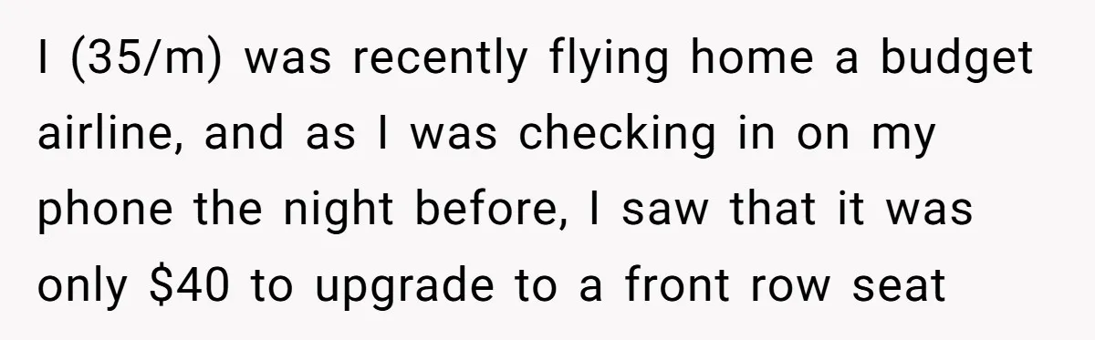 I (35/m) was recently flying home a budget airline, and as I was checking in on my phone the night before, I saw that it was only $40 to upgrade...