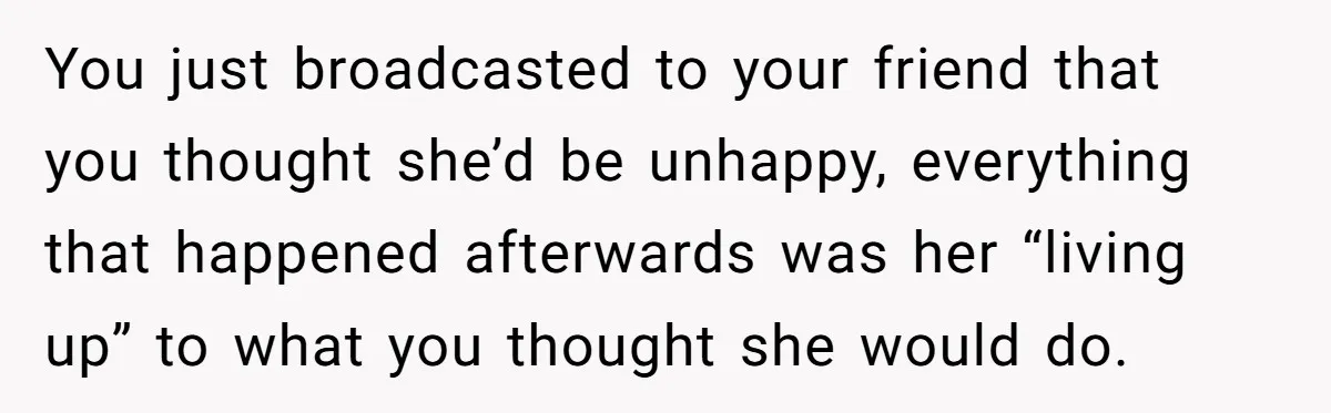 You just broadcasted to your friend that you thought she’d be unhappy, everything that happened afterwards was her “living up” to what you thought she would do.