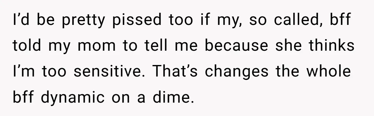 I’d be pretty pissed too if my, so called, bff told my mom to tell me because she thinks I’m too sensitive. That’s changes the whole bff dynamic on a...