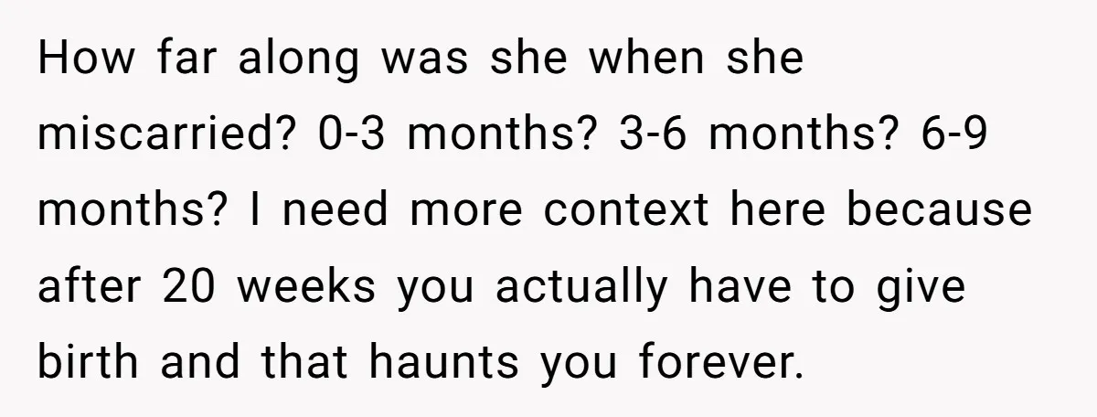 How far along was she when she miscarried? 0-3 months? 3-6 months? 6-9 months? I need more context here because after 20 weeks you actually have to give birth and...